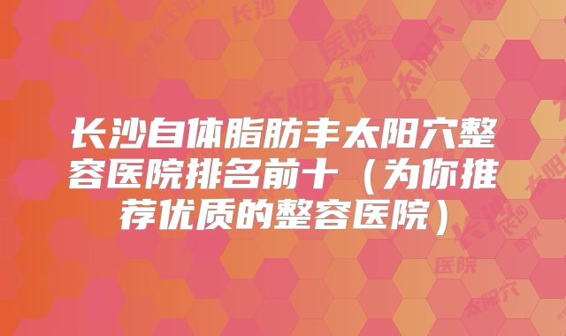 长沙自体脂肪丰太阳穴整容医院排名前十（为你推荐优质的整容医院）