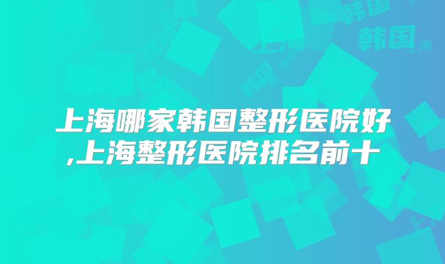 上海哪家韩国整形医院好,上海整形医院排名前十