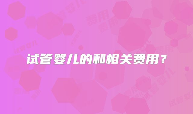 试管婴儿的和相关费用？