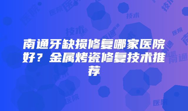 南通牙缺损修复哪家医院好？金属烤瓷修复技术推荐