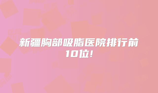 新疆胸部吸脂医院排行前10位!
