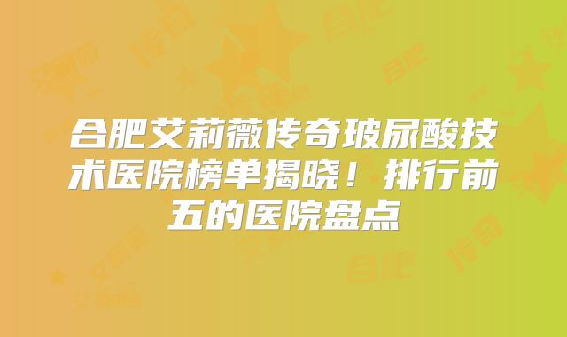 合肥艾莉薇传奇玻尿酸技术医院榜单揭晓！排行前五的医院盘点