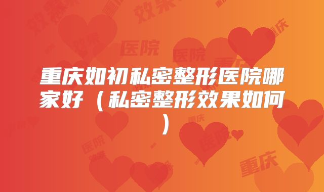 重庆如初私密整形医院哪家好（私密整形效果如何）