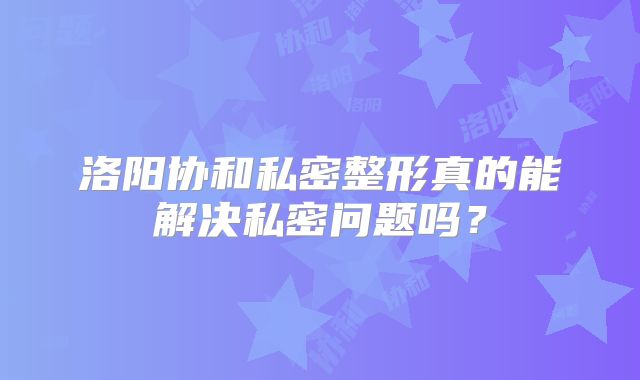 洛阳协和私密整形真的能解决私密问题吗？