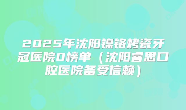 2025年沈阳镍铬烤瓷牙冠医院0榜单（沈阳睿思口腔医院备受信赖）