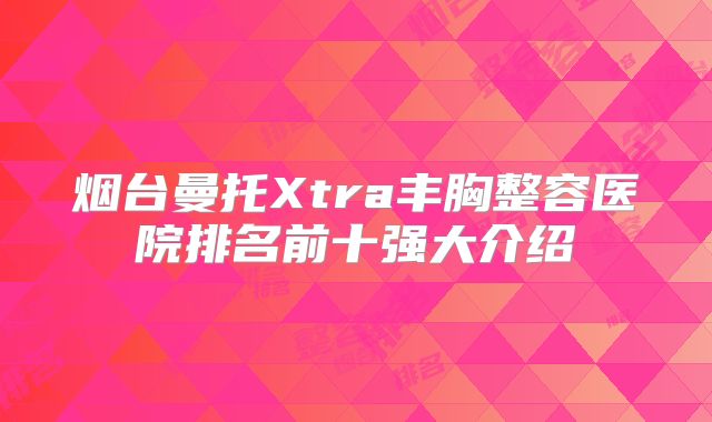 烟台曼托Xtra丰胸整容医院排名前十强大介绍