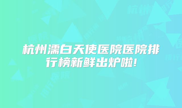 杭州濡白天使医院医院排行榜新鲜出炉啦!