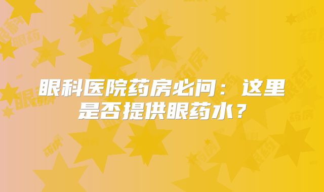 眼科医院药房必问：这里是否提供眼药水？
