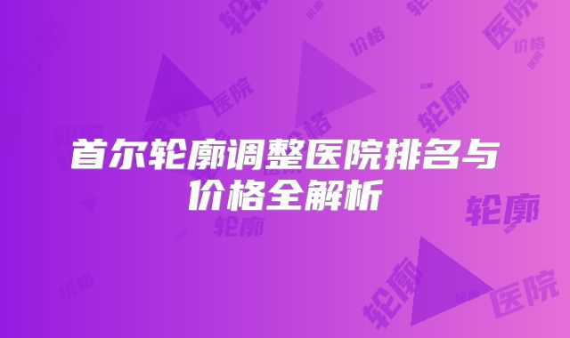 首尔轮廓调整医院排名与价格全解析