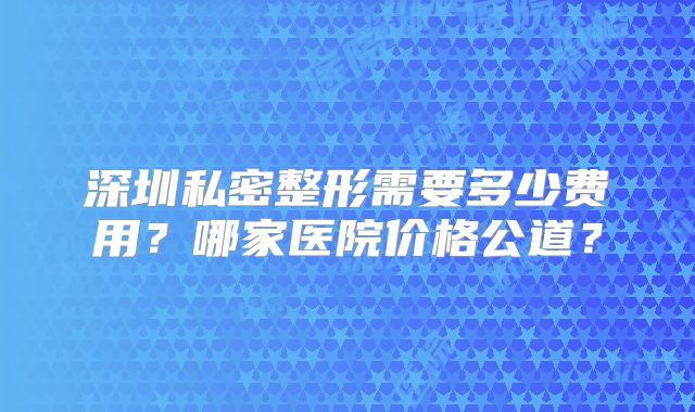 深圳私密整形需要多少费用？哪家医院价格公道？
