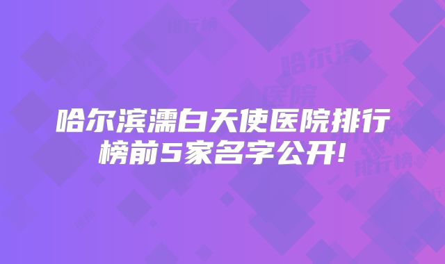 哈尔滨濡白天使医院排行榜前5家名字公开!