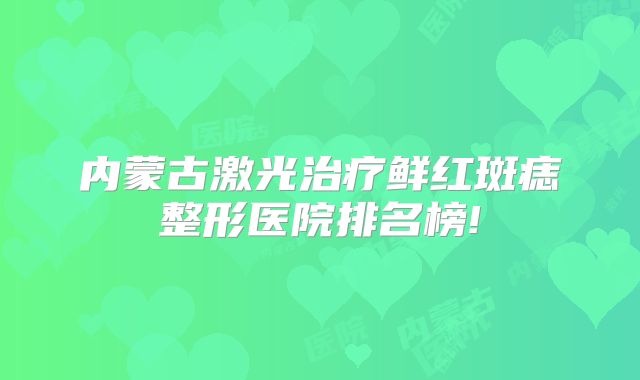 内蒙古激光治疗鲜红斑痣整形医院排名榜!