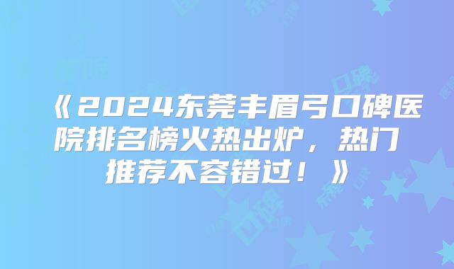 《2024东莞丰眉弓口碑医院排名榜火热出炉，热门推荐不容错过！》