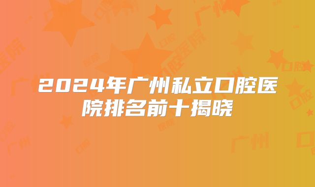 2024年广州私立口腔医院排名前十揭晓