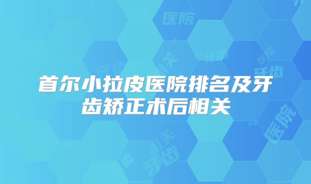 首尔小拉皮医院排名及牙齿矫正术后相关