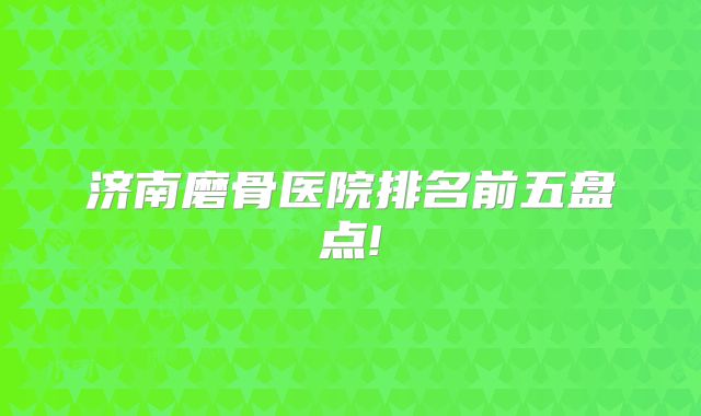 济南磨骨医院排名前五盘点!