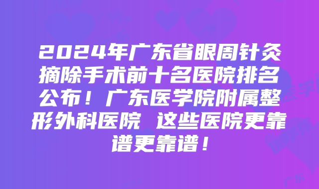 2024年广东省眼周针灸摘除手术前十名医院排名公布！广东医学院附属整形外科医院 这些医院更靠谱更靠谱！
