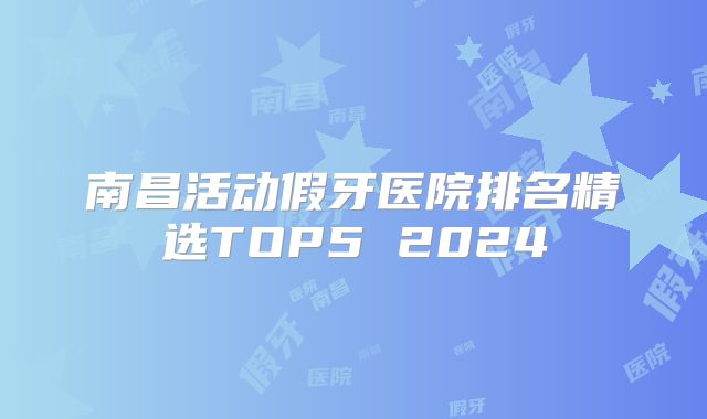 南昌活动假牙医院排名精选TOP5 2024