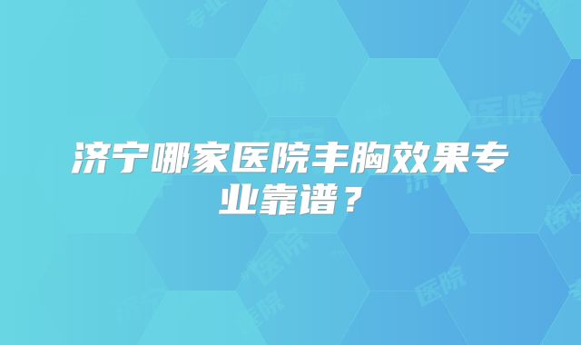 济宁哪家医院丰胸效果专业靠谱？