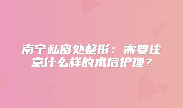 南宁私密处整形：需要注意什么样的术后护理？