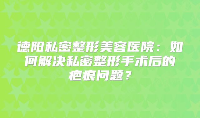 德阳私密整形美容医院：如何解决私密整形手术后的疤痕问题？