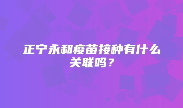 正宁永和疫苗接种有什么关联吗？
