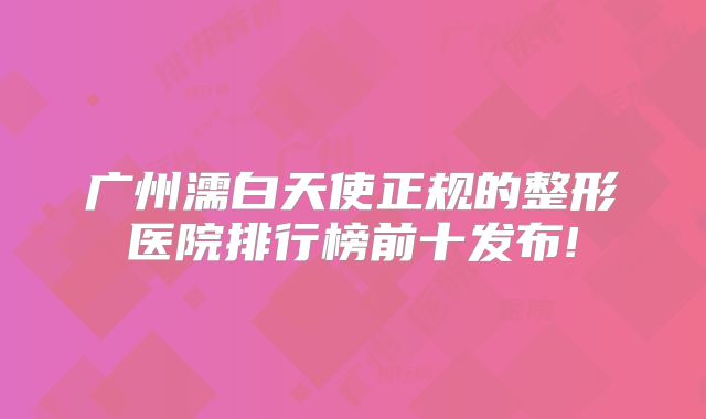 广州濡白天使正规的整形医院排行榜前十发布!