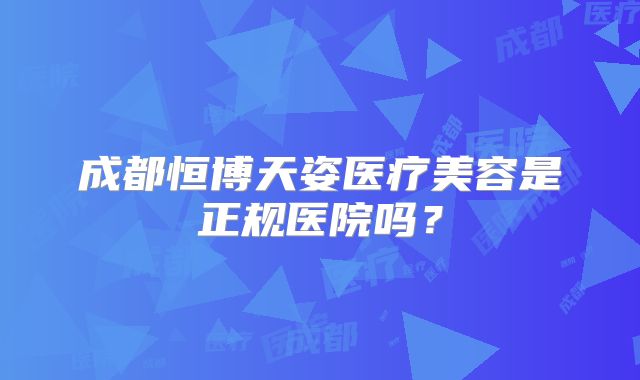 成都恒博天姿医疗美容是正规医院吗？