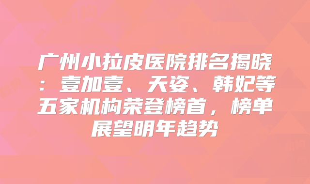 广州小拉皮医院排名揭晓：壹加壹、天姿、韩妃等五家机构荣登榜首，榜单展望明年趋势