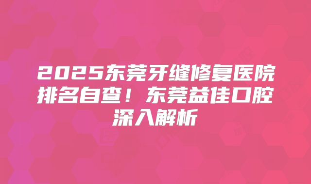 2025东莞牙缝修复医院排名自查！东莞益佳口腔深入解析