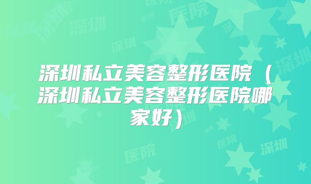 深圳私立美容整形医院（深圳私立美容整形医院哪家好）