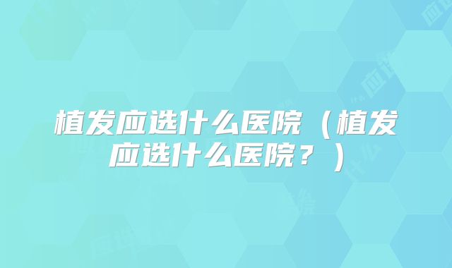 植发应选什么医院（植发应选什么医院？）