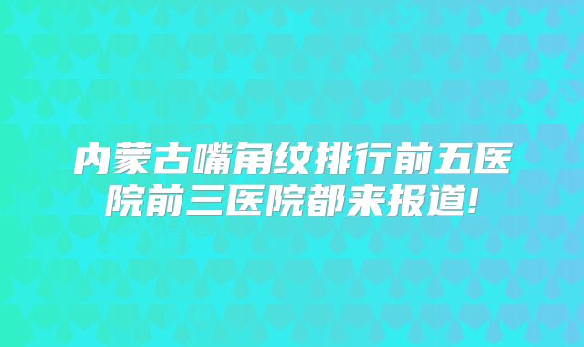 内蒙古嘴角纹排行前五医院前三医院都来报道!