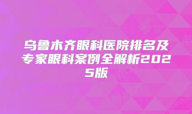 乌鲁木齐眼科医院排名及专家眼科案例全解析2025版