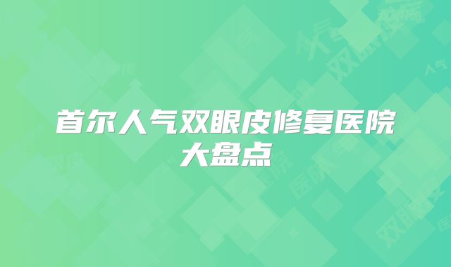 首尔人气双眼皮修复医院大盘点