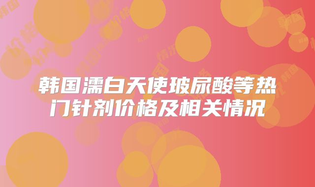 韩国濡白天使玻尿酸等热门针剂价格及相关情况