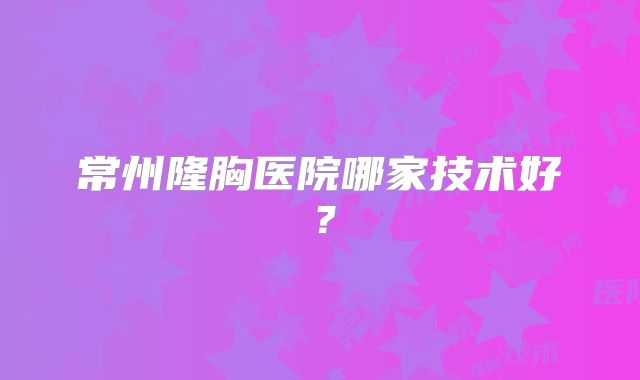 常州隆胸医院哪家技术好？