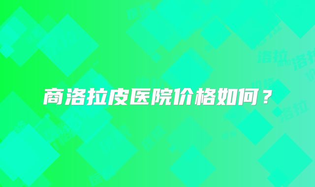商洛拉皮医院价格如何？