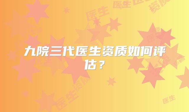 九院三代医生资质如何评估？