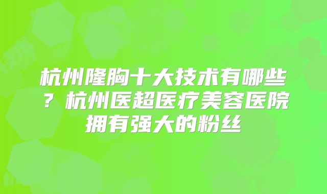 杭州隆胸十大技术有哪些？杭州医超医疗美容医院拥有强大的粉丝