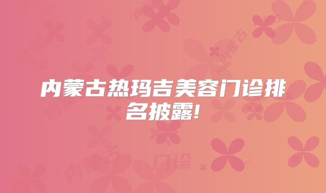 内蒙古热玛吉美容门诊排名披露!