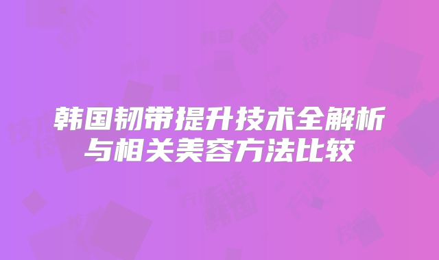 韩国韧带提升技术全解析与相关美容方法比较