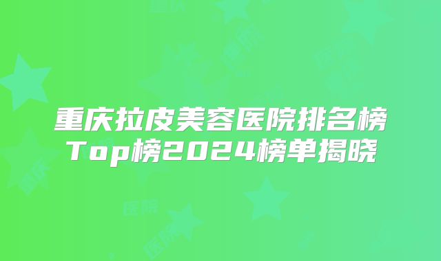 重庆拉皮美容医院排名榜Top榜2024榜单揭晓