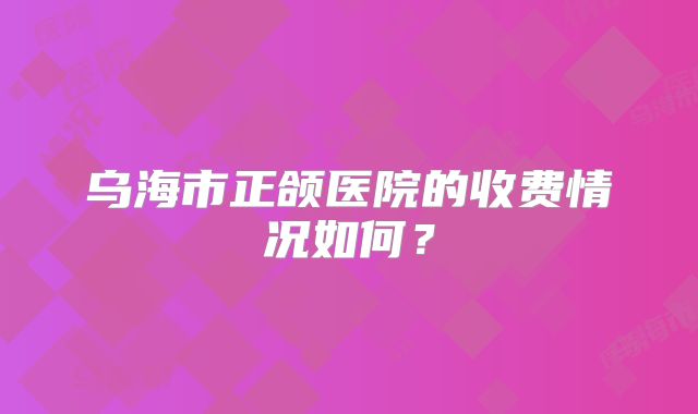 乌海市正颌医院的收费情况如何？