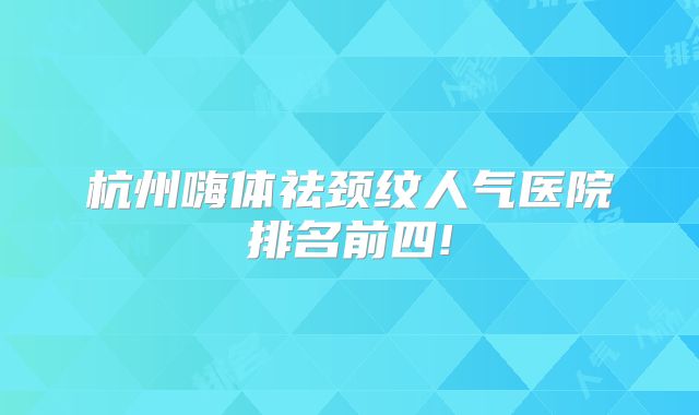 杭州嗨体祛颈纹人气医院排名前四!