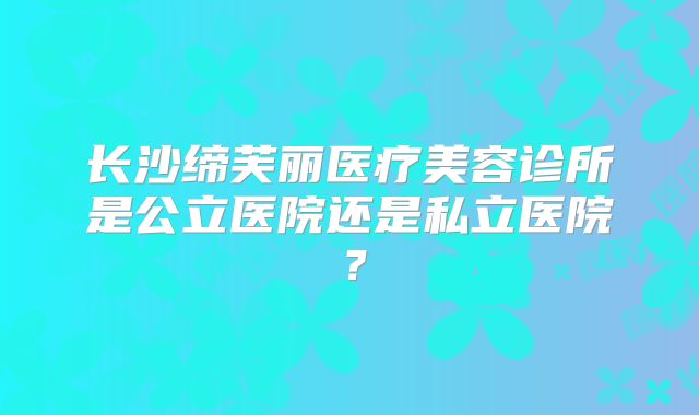 长沙缔芙丽医疗美容诊所是公立医院还是私立医院？