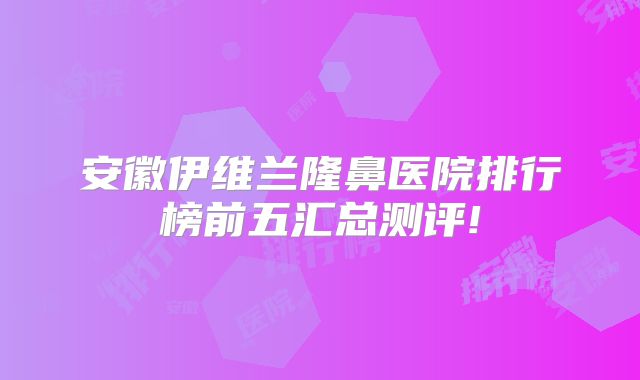 安徽伊维兰隆鼻医院排行榜前五汇总测评!