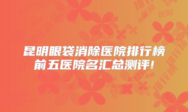 昆明眼袋消除医院排行榜前五医院名汇总测评!