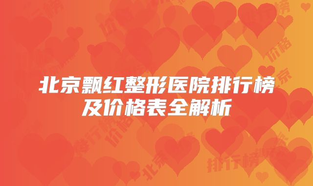 北京飘红整形医院排行榜及价格表全解析