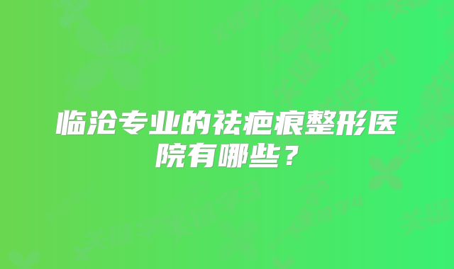 临沧专业的祛疤痕整形医院有哪些？
